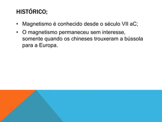 HISTÓRICO;
• Magnetismo é conhecido desde o século VII aC;
• O magnetismo permaneceu sem interesse,
somente quando os chineses trouxeram a bússola
para a Europa.
 