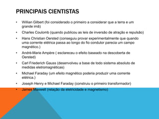 PRINCIPAIS CIENTISTAS
• Willian Gilbert (foi considerado o primeiro a considerar que a terra e um
grande imã)
• Charles Coulomb (quando publicou as leis de inversão de atração e repulsão)
• Hans Christian Oersted (conseguiu provar experimentalmente que quando
uma corrente elétrica passa ao longo do fio condutor parecia um campo
magnético.)
• Andrè-Marie Ampère ( esclareceu o efeito baseado na descoberta de
Oersted)
• Carl Friederich Gauss (desenvolveu a base de todo sistema absoluto de
medidas eletromagnéticas)
• Michael Faraday (um efeito magnético poderia produzir uma corrente
elétrica.)
• Joseph Henry e Michael Faraday (construiu o primeiro transformador)
• James Maxwell (relação da eletricidade e magnetismo)
 