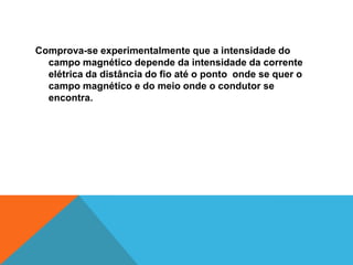 Comprova-se experimentalmente que a intensidade do
campo magnético depende da intensidade da corrente
elétrica da distância do fio até o ponto onde se quer o
campo magnético e do meio onde o condutor se
encontra.
 