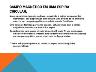 CAMPO MAGNÉTICO EM UMA ESPIRA
CIRCULAR;
Motores elétricos, transformadores, eletroímãs e outros equipamentos
eletrônicos, são dispositivos que utilizam uma bobina de fio enrolado
que cria um campo magnético com determinada finalidade.
Uma bobina é formada por várias espiras. Estudaremos aqui o campo
magnético formado por uma única espira.
Consideremos uma espira circular de centro O e raio R, por onde passa
uma corrente elétrica. Observe que em torno do condutor se estabelece
um campo magnético, como observado na figura abaixo.
O vetor indução magnética no centro da espira tem as seguintes
características:
 