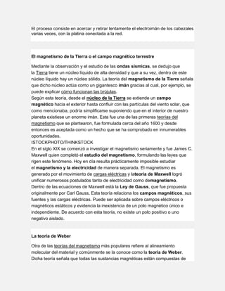 El proceso consiste en acercar y retirar lentamente el electroimán de los cabezales
varias veces, con la platina conectada a la red.
El magnetismo de la Tierra o el campo magnético terrestre
Mediante la observación y el estudio de las ondas sísmicas, se dedujo que
la Tierra tiene un núcleo líquido de alta densidad y que a su vez, dentro de este
núcleo líquido hay un núcleo sólido. La teoría del magnetismo de la Tierra señala
que dicho núcleo actúa como un gigantesco imán gracias al cual, por ejemplo, se
puede explicar cómo funcionan las brújulas.
Según esta teoría, desde el núcleo de la Tierra se extiende un campo
magnético hacia el exterior hasta confluir con las partículas del viento solar, que
como mencionaba, podría simplificarse suponiendo que en el interior de nuestro
planeta existiese un enorme imán. Esta fue una de las primeras teorías del
magnetismo que se plantearon, fue formulada cerca del año 1600 y desde
entonces es aceptada como un hecho que se ha comprobado en innumerables
oportunidades.
ISTOCKPHOTO/THINKSTOCK
En el siglo XIX se comenzó a investigar el magnetismo seriamente y fue James C.
Maxwell quien completó el estudio del magnetismo, formulando las leyes que
rigen este fenómeno. Hoy en día resulta prácticamente imposible estudiar
el magnetismo y la electricidad de manera separada. El magnetismo es
generado por el movimiento de cargas eléctricas y lateoría de Maxwell logró
unificar numerosos postulados tanto de electricidad como demagnetismo.
Dentro de las ecuaciones de Maxwell está la Ley de Gauss, que fue propuesta
originalmente por Carl Gauss. Esta teoría relaciona los campos magnéticos, sus
fuentes y las cargas eléctricas. Puede ser aplicada sobre campos eléctricos o
magnéticos estáticos y evidencia la inexistencia de un polo magnético único e
independiente. De acuerdo con esta teoría, no existe un polo positivo o uno
negativo aislado.
La teoría de Weber
Otra de las teorías del magnetismo más populares refiere al alineamiento
molecular del material y comúnmente se la conoce como la teoría de Weber.
Dicha teoría señala que todas las sustancias magnéticas están compuestas de
 