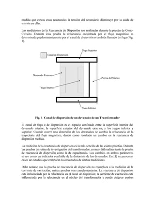 medida que elevas estas reactancias la tensión del secundario disminuye por la caída de
tensión en ellas.
Las mediciones de la Reactancia de Dispersión son realizadas durante la prueba de Corto-
Circuito. Durante ésta prueba la reluctancia encontrada por el flujo magnético es
determinada predominantemente por el canal de dispersión o también llamado de fuga (Fig.
1).
Fig. 1. Canal de dispersión de un devanado de un Transformador
El canal de fuga o de dispersión es el espacio confinado entre la superficie interior del
devanado interior, la superficie exterior del devanado exterior, y los yugos inferior y
superior. Cuando ocurre una distorsión de los devanados se cambia la reluctancia de la
trayectoria del flujo magnético, dando como resultado un cambio en la reactancia de
dispersión medida.
La medición de la reactancia de dispersión es la más sencilla de las cuatro pruebas. Durante
las pruebas de rutina de investigación del transformador, es muy útil realizar tanto la prueba
de reactancia de dispersión como la de capacitancia. Los cambios en ambos parámetros
sirven como un indicador confiable de la distorsión de los devanados. En [1] se presentan
casos de estudios que comparan los resultados de ambas mediciones.
Debe notarse que la prueba de reactancia de dispersión no reemplaza a la medición de la
corriente de excitación; ambas pruebas son complementarias. La reactancia de dispersión
esta influenciada por la reluctancia en el canal de dispersión; la corriente de excitación esta
influenciada por la reluctancia en el núcleo del transformador y puede detectar espiras
 