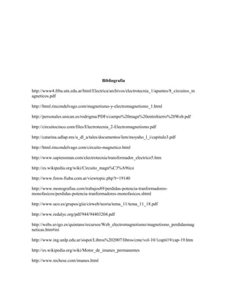 Bibliografía
http://www4.frba.utn.edu.ar/html/Electrica/archivos/electrotecnia_1/apuntes/8_circuitos_m
agneticos.pdf
http://html.rincondelvago.com/magnetismo-y-electromagnetismo_1.html
http://personales.unican.es/rodrigma/PDFs/campo%20magn%20entrehierro%20Web.pdf
http://circuitocinco.com/files/Electrotecnia_2-Electromagnetismo.pdf
http://catarina.udlap.mx/u_dl_a/tales/documentos/lem/moyaho_l_i/capitulo3.pdf
http://html.rincondelvago.com/circuito-magnetico.html
http://www.sapiensman.com/electrotecnia/transformador_electrico5.htm
http://es.wikipedia.org/wiki/Circuito_magn%C3%A9tico
http://www.foros-fiuba.com.ar/viewtopic.php?t=19140
http://www.monografias.com/trabajos89/perdidas-potencia-tranformadores-
monofasicos/perdidas-potencia-tranformadores-monofasicos.shtml
http://www.uco.es/grupos/giie/cirweb/teoria/tema_11/tema_11_18.pdf
http://www.redalyc.org/pdf/944/94403204.pdf
http://webs.uvigo.es/quintans/recursos/Web_electromagnetismo/magnetismo_perdidasmag
neticas.htm#ini
http://www.ing.unlp.edu.ar/sispot/Libros%202007/libros/cme/vol-10/1capit19/cap-19.htm
http://es.wikipedia.org/wiki/Motor_de_imanes_permanentes
http://www.nichese.com/imanes.html
 