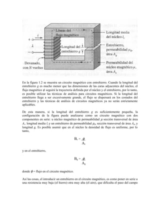 En la figura 1.2 se muestra un circuito magnético con entrehierro. Cuando la longitud del
entrehierro g es mucho menor que las dimensiones de las caras adyacentes del núcleo, el
flujo magnético φ seguirá la trayectoria definida por el núcleo y el entrehierro, por lo tanto,
es posible utilizar las técnicas de análisis para circuitos magnéticos. Si la longitud del
entrehierro llega a ser excesivamente grande, el flujo se dispersará en los costados del
entrehierro y las técnicas de análisis de circuitos magnéticos ya no serán estrictamente
aplicables.
De esta manera, si la longitud del entrehierro g es suficientemente pequeña, la
configuración de la figura puede analizarse como un circuito magnético con dos
componentes en serie: u núcleo magnético de permeabilidad µ sección transversal de área
Ac, longitud media lc y un entrehierro de permeabilidad µ0, sección transversal de área Ag, y
longitud g, Es posible asumir que en el núcleo la densidad de flujo es uniforme, por lo
tanto,
Bc = φ
Ac
y en el entrehierro,
Bg = φ
Ag
donde φ = flujo en el circuito magnético.
Así las cosas, el introducir un entrehierro en el circuito magnético, es como poner en serie a
una resistencia muy baja (el hierro) otra muy alta (el aire), que dificulta el paso del campo
 