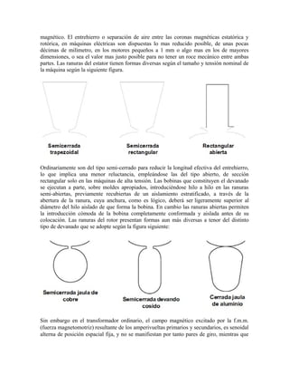 magnético. El entrehierro o separación de aire entre las coronas magnéticas estatórica y
rotórica, en máquinas eléctricas son dispuestas lo mas reducido posible, de unas pocas
décimas de milímetro, en los motores pequeños a 1 mm o algo mas en los de mayores
dimensiones, o sea el valor mas justo posible para no tener un roce mecánico entre ambas
partes. Las ranuras del estator tienen formas diversas según el tamaño y tensión nominal de
la máquina según la siguiente figura.
Ordinariamente son del tipo semi-cerrado para reducir la longitud efectiva del entrehierro,
lo que implica una menor reluctancia, empleándose las del tipo abierto, de sección
rectangular solo en las máquinas de alta tensión. Las bobinas que constituyen el devanado
se ejecutan a parte, sobre moldes apropiados, introduciéndose hilo a hilo en las ranuras
semi-abiertas, previamente recubiertas de un aislamiento estratificado, a través de la
abertura de la ranura, cuya anchura, como es lógico, deberá ser ligeramente superior al
diámetro del hilo aislado de que forma la bobina. En cambio las ranuras abiertas permiten
la introducción cómoda de la bobina completamente conformada y aislada antes de su
colocación. Las ranuras del rotor presentan formas aun más diversas a tenor del distinto
tipo de devanado que se adopte según la figura siguiente:
Sin embargo en el transformador ordinario, el campo magnético excitado por la f.m.m.
(fuerza magnetomotriz) resultante de los amperivueltas primarios y secundarios, es senoidal
alterna de posición espacial fija, y no se manifiestan por tanto pares de giro, mientras que
 