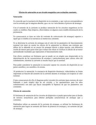 Efectos de saturación en un circuito magnético con excitación constante.
Saturación
Es conocido que la reactancia de dispersión no es constante, y que varía en correspondencia
con la corriente que la máquina absorbe, que a su vez varía durante el proceso de arranque.
Con el aumento de la corriente se produce saturación de los circuitos magnéticos en los
cuales se establece flujo disperso, observándose en algunos casos notable disminución de la
permeancia.
En consecuencia se tiene un valor de corriente de cortocircuito (de arranque) superior a
aquél que se tendría si la reactancia se mantuviese constante.
Si se determina la corriente de arranque con el valor de los parámetros de funcionamiento
nominal (sin tener en cuenta los efectos de la saturación) se obtiene una corriente que
difiere de la obtenida en un ensayo de arranque directo a plena tensión, esta diferencia
resulta de interés para quien tiene que evaluar este efecto al verificar el cálculo de un motor
(pretendiendo resultados que representen el funcionamiento real).
Este efecto constituye un fenómeno que no puede ser en ningún caso despreciado en la
determinación de las características de arranque y particularmente para valores altos del
resbalamiento, mientras la corriente es mucho mayor que la nominal.
Para poder considerar la saturación es necesario separar los circuitos de dispersión en sus
partes sensibles y no sensibles a la misma.
Al producirse la saturación, la reactancia de dispersión disminuye, reduciéndose en forma
importante en función del aumento de la corriente durante el arranque con respecto al valor
nominal.
Como consecuencia de ello el diagrama polar (circular) de corriente (para motores de rotor
bobinado o jaula simple) deja de ser circular, y los apartamientos para los altos
resbalamientos son tales que hacen inaceptable la hipótesis de que los parámetros son
constantes.
Efectos de saturación
El fenómeno de saturación de los circuitos de dispersión se puede aprovechar para el diseño
de motores asincrónicos para obtener prefijadas características de arranque (par y
corriente).
Pudiéndose tolerar un aumento de la corriente de arranque, se utilizan los fenómenos de
saturación para lograr un aumento del factor de potencia en arranque y un aumento del par
de arranque.
 