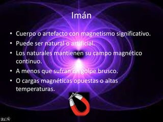 Imán 
• Cuerpo o artefacto con magnetismo significativo. 
• Puede ser natural o artificial. 
• Los naturales mantienen su campo magnético 
continuo. 
• A menos que sufran un golpe brusco. 
• O cargas magnéticas opuestas o altas 
temperaturas. 
 