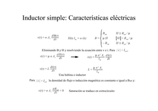 Inductor simple: Características eléctricas 
Eliminando B y H y resolviendo la ecuación entre v e i. Para 
Una bobina o inductor 
Para la densidad de flujo o inducción magnética es constante e igual a Bsat y: 
Saturación se traduce en cortocircuito 
 