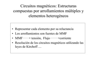 Circuitos magnéticos: Estructuras 
compuestas por arrollamientos múltiples y 
elementos heterogéneos 
• Representar cada elemento por su reluctancia 
• Los arrollamientos son fuentes de MMF 
• MMF tensión, Flujo corriente 
• Resolución de los circuitos magnéticos utilizando las 
leyes de Kirchoff … 
 