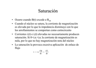 Saturación 
• Ocurre cuando B(t) excede a Bsat 
• Cuando el núcleo se satura, la corriente de magnetización 
es elevada por lo que la impedancia disminuye con lo que 
los arrollamientos se comportan como cortocircuito 
• Corrientes i1(t) e i2(t) elevadas no necesariamente producen 
saturación. Si 0=i1n1+i2n2 la corriente de magnetización es 
nula, por lo que no hay magnetización neta del núcleo 
• La saturación la provoca excesiva aplicación de enlace de 
flujo 
v n d d 
λ 
dt 
dt 
= 
φ 
= 
 