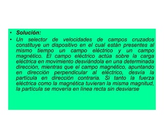 • Solución:
• Un selector de velocidades de campos cruzados
constituye un dispositivo en el cual están presentes al
mismo tiempo un campo eléctrico y un campo
magnético. El campo eléctrico actúa sobre la carga
eléctrica en movimiento desviándola en una determinada
dirección, mientras que el campo magnético, apuntando
en dirección perpendicular al eléctrico, desvía la
partícula en dirección contraria. Si tanto la fuerza
eléctrica como la magnética tuvieran la misma magnitud,
la partícula se movería en línea recta sin desviarse
 