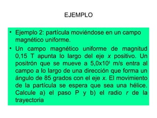 EJEMPLO
• Ejemplo 2: partícula moviéndose en un campo
magnético uniforme.
• Un campo magnético uniforme de magnitud
0,15 T apunta lo largo del eje x positivo. Un
positrón que se mueve a 5,0x106
m/s entra al
campo a lo largo de una dirección que forma un
ángulo de 85 grados con el eje x. El movimiento
de la partícula se espera que sea una hélice.
Calcule a) el paso P y b) el radio r de la
trayectoria
 