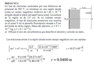 ( )( )
s
m
v
V
m
eV
veVmv 6
31
19
2
1027.10
101.9
300106.122
2
1
×=
×
×
==⇒= −
−
( )
( ) m
qB
mv
r 319
631
1046.1106.1
1027.10101.9
−−
−
××
××
== mr 0400.0=
 