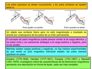 Los polos opuestos se atraen mutuamente, y los polos similares se repelen
entre sí.
Un objeto que contiene hierro pero no está magnetizado o imantado es
atraído por cualesquiera de los polos de un imán permanente.
El concepto de polos magnéticos puede parecer similar al de carga eléctrica, y
los polos norte y sur parecerían análogos a la carga positiva y negativa, pero
no es verdad.
Mientras existen cargas positivas y negativas, no hay indicios experimentales
de que exista un polo magnético individual aislado: los polos siempre
aparecen en pares.
Ampére (1775-1836), Oersted (1777-1851), Faraday (1791-1867) y Maxwell
(1831-1879), investigaron sobre las características de los fenómenos magnéticos,
aportando una descripción en forma de leyes, cada vez más completa.
 