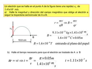Un electrón que se halla en el punto A de la figura tiene una rapidez v0 de
1.41x106
m/s.
a) Halle la magnitud y dirección del campo magnético que obliga al electrón a
seguir la trayectoria semicircular de A a B.
qr
mv
B
qB
mv
r =⇒=
mC
s
mkg
B
05.0106.1
1041.11011.9
19
631
××
×××
= −
−
papeldelplanoalentrando106.1 4
TB −
×=
b) Halle el tiempo necesario para que el electrón se traslade de A a B
s
m
m
v
r
tvtr 6
1041.1
05.0
×
×
==⇒=
ππ
π st 7
1011.1 −
×=
• •A B
10.0 cm
 