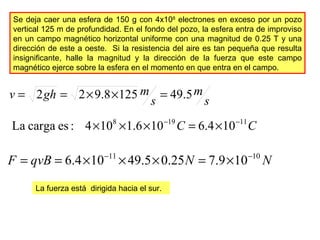 Se deja caer una esfera de 150 g con 4x108
electrones en exceso por un pozo
vertical 125 m de profundidad. En el fondo del pozo, la esfera entra de improviso
en un campo magnético horizontal uniforme con una magnitud de 0.25 T y una
dirección de este a oeste. Si la resistencia del aire es tan pequeña que resulta
insignificante, halle la magnitud y la dirección de la fuerza que este campo
magnético ejerce sobre la esfera en el momento en que entra en el campo.
s
m
s
mghv 5.491258.922 =××==
CC 11198
104.6106.1104:escargaLa −−
×=×××
NNqvBF 1011
109.725.05.49104.6 −−
×=×××==
La fuerza está dirigida hacia el sur.
 