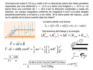 La barra siente una fuerza
Del teorema del trabajo y la energía:
2
2
220
2
1
2
1
2
1
0cos
R
v
mRmvIdBLsdF 





+==⋅

m
IdBL
v ×=
3
4
( )( )( )( )
s
m
kg
mTmA
v 07.1
720.03
45.0240.012.00.484
=
×
=
( ) ( ) frottrasirottras KKEKK +=∆++
BdIF

×=
 
