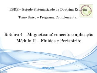 Roteiro 4 – Magnetismo: conceito e aplicação
Módulo II – Fluidos e Perispírito
Março/2015
ESDE – Estudo Sistematizado da Doutrina Espírita
Tomo Único – Programa Complementar
 