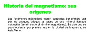 Los fenómenos magnéticos fueron conocidos por primera vez
por los antiguos griegos, a través de una mineral llamado
magnetita (de ahí surge el término magnetismo). Se dice que se
pudo observar por primera vez en la ciudad de Magnesia, en
Asia Menor.
Historia del magnetismo: sus
orígenes
 