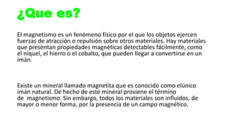 ¿Que es?
El magnetismo es un fenómeno físico por el que los objetos ejercen
fuerzas de atracción o repulsión sobre otros materiales. Hay materiales
que presentan propiedades magnéticas detectables fácilmente, como
el níquel, el hierro o el cobalto, que pueden llegar a convertirse en un
imán.
Existe un mineral llamado magnetita que es conocido como elúnico
imán natural. De hecho de este mineral proviene el término
de magnetismo. Sin embargo, todos los materiales son influidos, de
mayor o menor forma, por la presencia de un campo magnético.
 