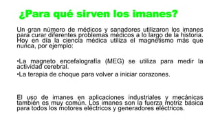 Un gran número de médicos y sanadores utilizaron los imanes
para curar diferentes problemas médicos a lo largo de la historia.
Hoy en día la ciencia médica utiliza el magnetismo más que
nunca, por ejemplo:
•La magneto encefalografía (MEG) se utiliza para medir la
actividad cerebral.
•La terapia de choque para volver a iniciar corazones.
El uso de imanes en aplicaciones industriales y mecánicas
también es muy común. Los imanes son la fuerza motriz básica
para todos los motores eléctricos y generadores eléctricos.
¿Para qué sirven los imanes?
 