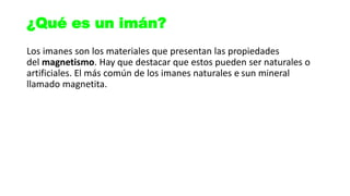 Los imanes son los materiales que presentan las propiedades
del magnetismo. Hay que destacar que estos pueden ser naturales o
artificiales. El más común de los imanes naturales e sun mineral
llamado magnetita.
¿Qué es un imán?
 