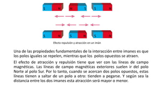 Una de las propiedades fundamentales de la interacción entre imanes es que
los polos iguales se repelen, mientras que los polos opuestos se atraen.
El efecto de atracción y repulsión tiene que ver con las líneas de campo
magnéticas. Las líneas de campo magnéticas exteriores suelen ir del polo
Norte al polo Sur. Por lo tanto, cuando se acercan dos polos opuestos, estas
líneas tienen a saltar de un polo a otro: tienden a pegarse. Y según sea la
distancia entre los dos imanes esta atracción será mayor o menor.
Efecto repulsión y atracción en un imán
 