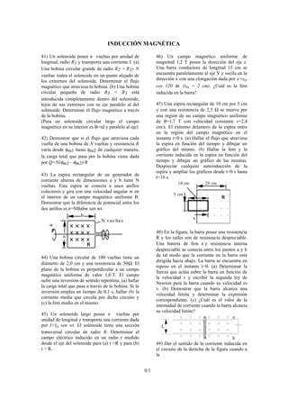 INDUCCIÓN MAGNÉTICA
41) Un solenoide posee n vueltas por unidad de
longitud, radio R1 y transporta una corriente I. (a)
Una bobina circular grande de radio R2 > R1y N
vueltas rodea el solenoide en un punto alejado de
los extremos del solenoide. Determinar el flujo
magnético que atraviesa la bobina. (b) Una bobina
circular pequeña de radio R3 < R1 está
introducida completamente dentro del solenoide,
lejos de sus extremos con su eje paralelo al del
solenoide. Determinar el flujo magnético a través
de la bobina.
(Para un solenoide circular largo el campo
magnético en su interior es B=nI y paralelo al eje)
42) Demostrar que si el flujo que atraviesa cada
vuelta de una bobina de N vueltas y resistencia R
varía desde φm1 hasta φm2 de cualquier manera,
la carga total que pasa por la bobina viene dada
por Q=N(φm1—φm2)/R
43) La espira rectangular de un generador de
corriente alterna de dimensiones a y b tiene N
vueltas. Esta espira se conecta a unos anillos
colectores y gira con una velocidad angular w en
el interior de un campo magnético uniforme B.
Demostrar que la diferencia de potencial entre los
dos anillos es ε=NBabw sen wt.
w
b
a
N vue lta s
B
44) Una bobina circular de 100 vueltas tiene un
diámetro de 2,0 cm y una resistencia de 50Ω. El
plano de la bobina es perpendicular a un campo
magnético uniforme de valor 1,0 T. El campo
sufre una inversión de sentido repentina, (a) hallar
la carga total que pasa a través de la bobina. Si la
inversión emplea un tiempo de 0,1 s, hallar (b) la
corriente media que circula por dicho circuito y
(c) la fem media en el mismo.
45) Un solenoide largo posee n vueltas por
unidad de longitud y transporta una corriente dada
por I=Io sen wt. El solenoide tiene una sección
transversal circular de radio R. Determinar el
campo eléctrico inducido en un radio r medido
desde el eje del solenoide para (a) r <R y para (b)
r > R.
46) Un campo magnético uniforme de
magnitud 1,2 T posee la dirección del eje z.
Una barra conductora de longitud 15 cm se
encuentra paralelamente al eje Y y oscila en la
dirección x con una elongación dada por x=xo
cos 120 πt. (xo = 2 cm). ¿Cuál es la fem
inducida en la barra?
47) Una espira rectangular de 10 cm por 5 cm
y con una resistencia de 2,5 Ω se mueve por
una región de un campo magnético uniforme
de B=1,7 T con velocidad constante v=2,4
cm/s. El extremo delantero de la espira entra
en la región del campo magnético en el
instante t=0 s. (a) Hallar el flujo que atraviesa
la espira en función del tiempo y dibujar un
gráfico del mismo. (b) Hallar la fem y la
corriente inducida en la espira en función del
tiempo y dibujar un gráfico de las mismas.
Despreciar cualquier autoinducción de la
espira y ampliar los gráficos desde t=0 s hasta
t=16 s.
20 cm10 cm
5 cm
x
. . . . .
. . . . .
. . . . .
. . . . .
B
48) En la figura, la barra posee una resistencia
R y los raíles son de resistencia despreciable.
Una batería de fem ε y resistencia interna
despreciable se conecta entre los puntos a y b
de tal modo que la corriente en la barra está
dirigida hacia abajo. La barra se encuentra en
reposo en el instante t=0. (a) Determinar la
fuerza que actúa sobre la barra en función de
la velocidad v y escribir la segunda ley de
Newton para la barra cuando su velocidad es
v. (b) Demostrar que la barra alcanza una
velocidad límite y determinar la expresión
correspondiente. (c) ¿Cuál es el valor de la
intensidad de corriente cuando la barra alcanza
su velocidad límite?
L
a
b
49) Dar el sentido de la corriente inducida en
el circuito de la derecha de la figura cuando a
la
0/1
 