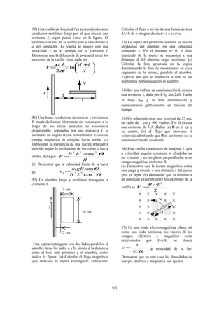 50) Una varilla de longitud l es perpendicular a un
conductor rectilíneo largo por el que circula una
corriente I, según puede verse en la figura. El
extremo cercano de la varilla está a una distancia
d del conductor. La varilla se mueve con una
velocidad v en el sentido de la corriente I.
Demostrar que la diferencia de potencial entre los
extremos de la varilla viene dada por





 +
=
d
ld
v
I
V o
ln
2π
µ
I
V
d
l
51) Una barra conductora de masa m y resistencia
R puede deslizarse libremente sin rozamiento a lo
largo de los raíles paralelos de resistencia
despreciable, separados por una distancia L, e
inclinada un ángulo θ con la horizontal. Existe un
campo magnético B dirigido hacia arriba. (a)
Demostrar la existencia de una fuerza retardatriz
dirigida según la inclinación de los raíles y hacia
arriba, dada por
R
vLB
F
θ222
cos
=
(b) Demostrar que la velocidad límite de la barra
es
θ
θ
222
cos
sen
LB
mgR
vt =
52) Un alambre largo y rectilíneo transporta la
corriente I.
5 cm
10 cm
2 cm
I
Una espira rectangular con dos lados paralelos al
alambre tiene los lados a y b, siendo d la distancia
entre el lado más próximo y el alambre, como
indica la figura. (a) Calcular el flujo magnético
que atraviesa la espira rectangular. Indicación:
Calcular el flujo a través de una banda de área
dA=b dx e integrar desde x= d a x=d+a.
53) La espira del problema anterior se mueve
alejándose del alambre con una velocidad
constante v. En el instante t= 0, el lado
izquierdo de la espira se encuentra a una
distancia d del alambre largo rectilíneo. (a)
Calcular la fem generada en la espira
determinando la fem de movimiento en cada
segmento de la misma, paralelo al alambre.
Explicar por qué se desprecia la fem en los
segmentos perpendiculares al alambre.
54) Por una bobina de autoinducción L circula
una corriente I, dada por I=Io sen 2πft. Hallar
el flujo φm y la fem autoinducida y
representarlos gráficamente en función del
tiempo.
55) Un solenoide tiene una longitud de 25 cm,
un radio de 1 cm y 400 vueltas. Por él circula
una corriente de 3 A. Hallar (a) B en el eje y
su centro; (b) el flujo que atraviesa el
solenoide admitiendo que B es uniforme; (c) la
autoinducción del solenoide.
56) Una varilla conductora de longitud L gira
a velocidad angular constante w alrededor de
un extremo y en un plano perpendicular a un
campo magnético uniforme B.
(a) Demostrar que la fuerza magnética sobre
una carga q situada a una distancia r del eje de
giro es Bqrw (b) Demostrar que la diferencia
de potencial existente entre los extremos de la
varilla es
2
2
LwB
V = .
L
w
57) En una onda electromagnética plana, tal
como una onda luminosa, los valores de los
campos eléctrico y magnético están
relacionados por E=cB, en donde
oo
c
µε
1
= la velocidad de la luz.
Demostrar que en este caso las densidades de
energía eléctrica y magnética son iguales.
0/1
 