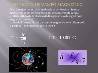 DEFINICIÓN DE CAMPO MAGNETICO
Es una región del espacio en donde se evidencian fuerza
magnéticas como consecuencia del movimiento de cargas
eléctricas (flujo de la electricidad), o presencia de algún polo
magnético (imanes) .
La unidad de medida de un campo magnético es el Gauss (G)
o Tesla (T). Se Simboliza con la letra B
T =
𝑵
𝑪
𝒎
𝒔
1 T = 10.000 G
 