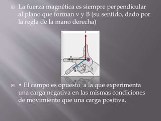  La fuerza magnética es siempre perpendicular
al plano que forman v y B (su sentido, dado por
la regla de la mano derecha)
 • El campo es opuesto a la que experimenta
una carga negativa en las mismas condiciones
de movimiento que una carga positiva.
 
