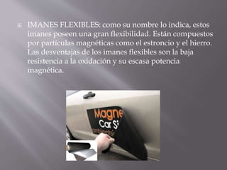  IMANES FLEXIBLES: como su nombre lo indica, estos
imanes poseen una gran flexibilidad. Están compuestos
por partículas magnéticas como el estroncio y el hierro.
Las desventajas de los imanes flexibles son la baja
resistencia a la oxidación y su escasa potencia
magnética.
 