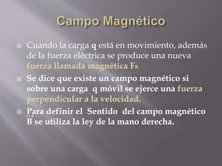  Cuando la carga q está en movimiento, además
de la fuerza eléctrica se produce una nueva
fuerza llamada magnética FB.
 Se dice que existe un campo magnético si
sobre una carga q móvil se ejerce una fuerza
perpendicular a la velocidad.
 Para definir el Sentido del campo magnético
B se utiliza la ley de la mano derecha.
 