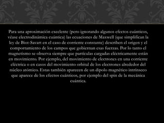 Para una aproximación excelente (pero ignorando algunos efectos cuánticos,
véase electrodinámica cuántica) las ecuaciones de Maxwell (que simplifican la
ley de Biot-Savart en el caso de corriente constante) describen el origen y el
comportamiento de los campos que gobiernan esas fuerzas. Por lo tanto el
magnetismo se observa siempre que partículas cargadas eléctricamente están
en movimiento. Por ejemplo, del movimiento de electrones en una corriente
eléctrica o en casos del movimiento orbital de los electrones alrededor del
núcleo atómico. Estas también aparecen de un dipolo magnético intrínseco
que aparece de los efectos cuánticos, por ejemplo del spin de la mecánica
cuántica.
 