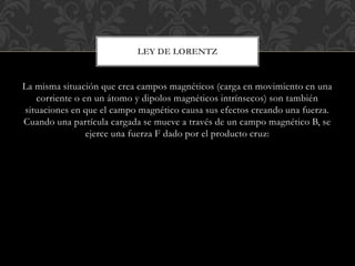La misma situación que crea campos magnéticos (carga en movimiento en una
corriente o en un átomo y dipolos magnéticos intrínsecos) son también
situaciones en que el campo magnético causa sus efectos creando una fuerza.
Cuando una partícula cargada se mueve a través de un campo magnético B, se
ejerce una fuerza F dado por el producto cruz:
LEY DE LORENTZ
 