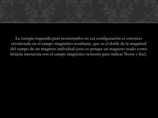 La energía requerida para reorientarlos en esa configuración es entonces
recolectada en el campo magnético resultante, que es el doble de la magnitud
del campo de un magneto individual (esto es porque un magneto usado como
brújula interactúa con el campo magnético terrestre para indicar Norte y Sur).
 