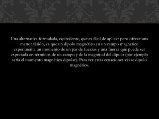 Una alternativa formulada, equivalente, que es fácil de aplicar pero ofrece una
menor visión, es que un dipolo magnético en un campo magnético
experimenta un momento de un par de fuerzas y una fuerza que pueda ser
expresada en términos de un campo y de la magnitud del dipolo (por ejemplo
sería el momento magnético dipolar). Para ver estas ecuaciones véase dipolo
magnético.
 