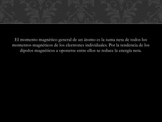 El momento magnético general de un átomo es la suma neta de todos los
momentos magnéticos de los electrones individuales. Por la tendencia de los
dipolos magnéticos a oponerse entre ellos se reduce la energía neta.
 