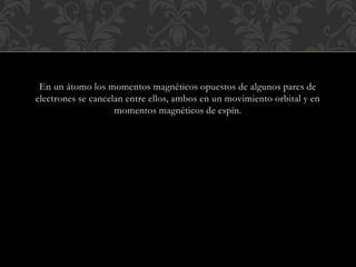 En un átomo los momentos magnéticos opuestos de algunos pares de
electrones se cancelan entre ellos, ambos en un movimiento orbital y en
momentos magnéticos de espín.
 