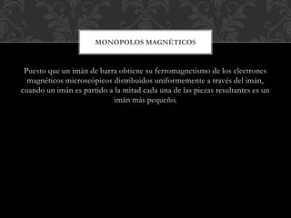 Puesto que un imán de barra obtiene su ferromagnetismo de los electrones
magnéticos microscópicos distribuidos uniformemente a través del imán,
cuando un imán es partido a la mitad cada una de las piezas resultantes es un
imán más pequeño.
MONOPOLOS MAGNÉTICOS
 