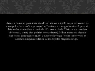 Actuaría como un polo norte aislado, no atado a un polo sur, o viceversa. Los
monopolos llevarían "carga magnética" análoga a la carga eléctrica. A pesar de
búsquedas sistemáticas a partir de 1931 (como la de 2006), nunca han sido
observadas, y muy bien podrían no existir.(ref). Milton menciona algunos
eventos no concluyentes (p.60) y aun concluye que "no ha sobrevivido en
absoluto ninguna evidencia de monopolos magnéticos".(p.3)
 