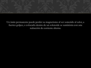 Un imán permanente puede perder su magnetismo al ser sometido al calor, a
fuertes golpes, o colocarlo dentro de un solenoide se suministra con una
reducción de corriente alterna.
 