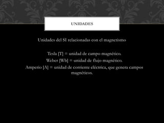 Unidades del SI relacionadas con el magnetismo
Tesla [T] = unidad de campo magnético.
Weber [Wb] = unidad de flujo magnético.
Amperio [A] = unidad de corriente eléctrica, que genera campos
magnéticos.
UNIDADES
 