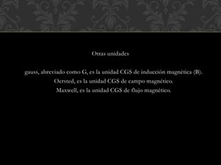Otras unidades
gauss, abreviado como G, es la unidad CGS de inducción magnética (B).
Oersted, es la unidad CGS de campo magnético.
Maxwell, es la unidad CGS de flujo magnético.
 