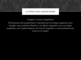 Campos y fuerzas magnéticas
El fenómeno del magnetismo es ejercido por un campo magnético, por
ejemplo, una corriente eléctrica o un dipolo magnético crea un campo
magnético, este al girar imparte una fuerza magnética a otras partículas que
están en el campo.
LA FÍSICA DEL MAGNETISMO
 
