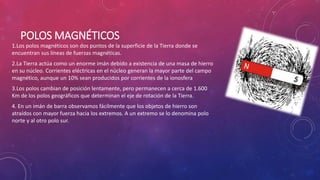 POLOS MAGNÉTICOS
1.Los polos magnéticos son dos puntos de la superficie de la Tierra donde se
encuentran sus líneas de fuerzas magnéticas.
2.La Tierra actúa como un enorme imán debido a existencia de una masa de hierro
en su núcleo. Corrientes eléctricas en el núcleo generan la mayor parte del campo
magnético, aunque un 10% sean producidos por corrientes de la ionosfera
3.Los polos cambian de posición lentamente, pero permanecen a cerca de 1.600
Km de los polos geográficos que determinan el eje de rotación de la Tierra.
4. En un imán de barra observamos fácilmente que los objetos de hierro son
atraídos con mayor fuerza hacia los extremos. A un extremo se lo denomina polo
norte y al otro polo sur.
 