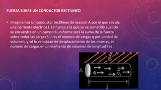 FUERZA SOBRE UN CONDUCTOR RECTILINEO
• Imaginemos un conductor rectilíneo de sección A por el que circula
una corriente eléctrica I. La fuerza a la que se ve sometido cuando
se encuentra en un campo B uniforme será la suma de la fuerza
sobre todas las cargas Si n es el número de cargas q por unidad de
volumen, y vd la velocidad de desplazamiento de las mismas, el
número de cargas en un elemento de volumen de longitud l es
 