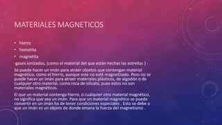 MATERIALES MAGNETICOS
• hierro
• hematita
• magnetita
-gases ionizados, (como el material del que están hechas las estrellas )
Se puede hacer un imán para atraer objetos que contengan material
magnético, como el hierro, aunque este no esté magnetizado. Pero no se
puede hacer un imán para atraer materiales plásticos, de algodón o de
cualquier otro material, como roca de silicato, pues estos no son
materiales magnéticos.
El que un material contenga hierro, o cualquier otro material magnético,
no significa que sea un imán. Para que un material magnético se pueda
convertir en un imán ha de tener condiciones especiales . Esto se debe a
que un imán es un objeto de donde emana la fuerza del magnetismo .
 