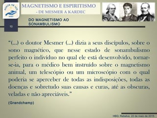 HBG; Rebelva, 22 de maio de 2015
MAGNETISMO E ESPIRITISMO
- DE MESMER A KARDEC
10
“(…) o doutor Mesmer (…) dizia a seus discípulos, sobre o
sono magnético, que nesse estado de sonambulismo
perfeito o indivíduo no qual ele está desenvolvido, tornar-
se-ia, para o médico bem instruído sobre o magnetismo
animal, um telescópio ou um microscópio com o qual
poderia se aperceber de todas as indisposições, todas as
doenças e sobretudo suas causas e curas, até as obscuras,
veladas e não apreciáveis.”
(Grandchamp)
DO MAGNETISMO AO
SONAMBULISMO
 