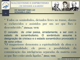 HBG; Rebelva, 22 de maio de 2015
MAGNETISMO E ESPIRITISMO
- DE MESMER A KARDEC
11
“O magnetismo demonstra a espiritualidade da alma e a
sua imortalidade; ele prova a possibilidade da
comunicação das inteligências separadas da matéria com
as que lhes estão ainda ligadas.” (Billot; 1839)
“ Todos os sonâmbulos, deixados livres no transe, dizem-
se esclarecidos e assistidos por um ser que lhes é
desconhecido.” (Deleuze; 1819)
O conceito de crise passa, erradamente, a ser com o
estado de sonambulismo. O sonâmbulo assume a
designação de crisíaco e o estado sonambúlico provocado o
de sono crítico.
DO MAGNETISMO AO
SONAMBULISMO
 